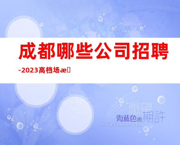 成都哪些公司招聘-2023高档场所招聘信息