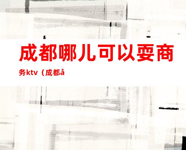 成都哪儿可以耍商务ktv（成都哪里有商务会所）