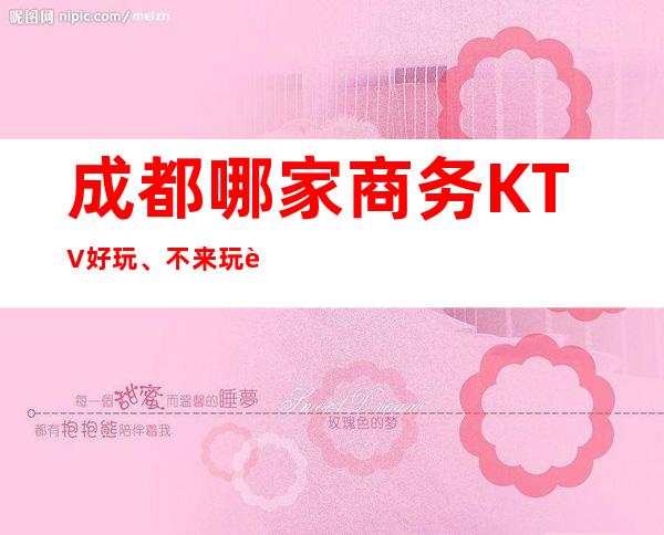 成都哪家商务KTV好玩、不来玩这几家可惜了
