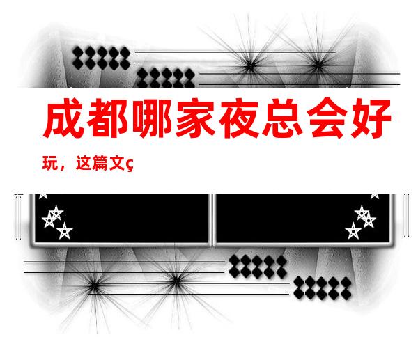 成都哪家夜总会好玩，这篇文章一键解决你选择困难