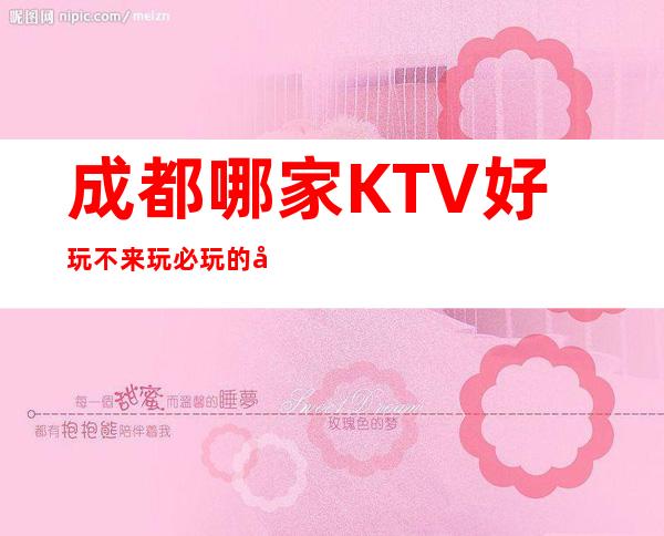 成都哪家KTV好玩/不来玩必玩的夜总会