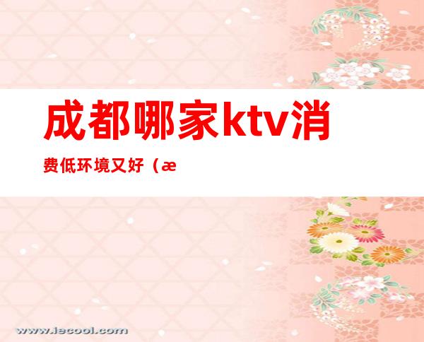 成都哪家ktv消费低环境又好(成都性价比高的ktv)