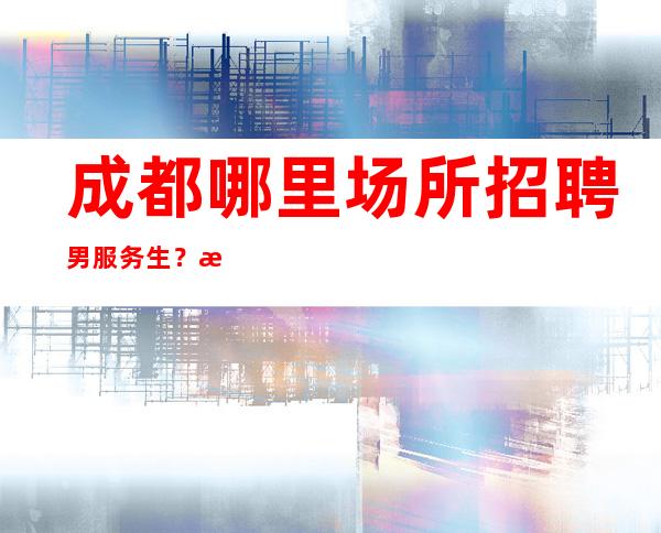 成都哪里场所招聘男服务生？活在聚光灯下并不会隐藏自己的缺点