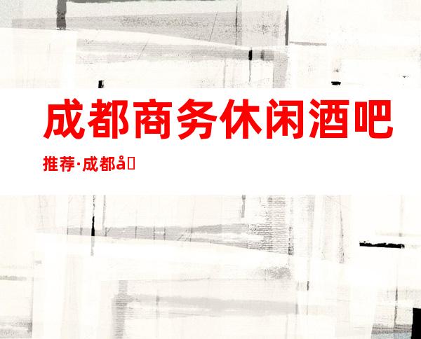 成都商务休闲酒吧推荐·成都十大酒吧消费排名一览