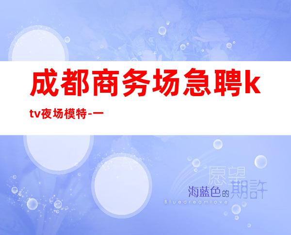 成都商务场急聘ktv夜场模特-一切安排的明明白白