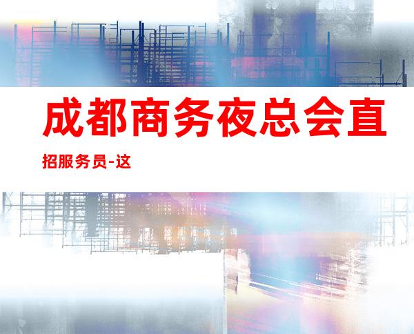 成都商务夜总会直招服务员-这个照顾人