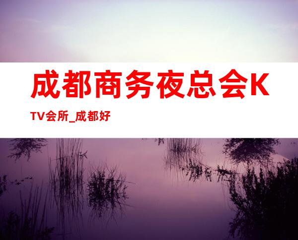 成都商务夜总会KTV会所_成都好玩又**多的商务KTV排名