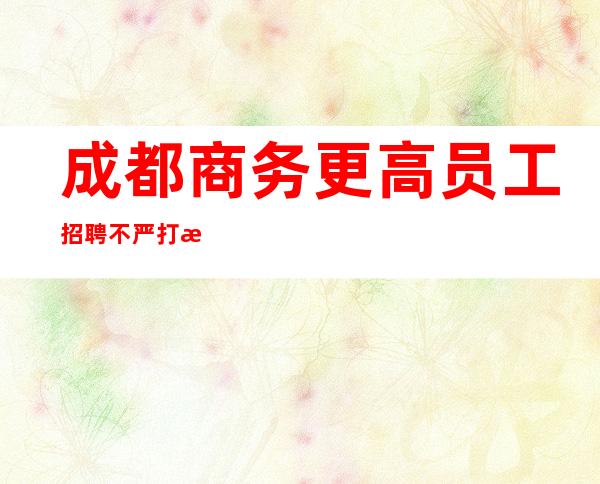 成都商务更高员工招聘不严打放心靠谱3O起
