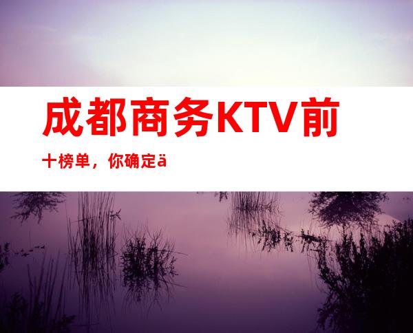 成都商务KTV前十榜单，你确定不来试一试？