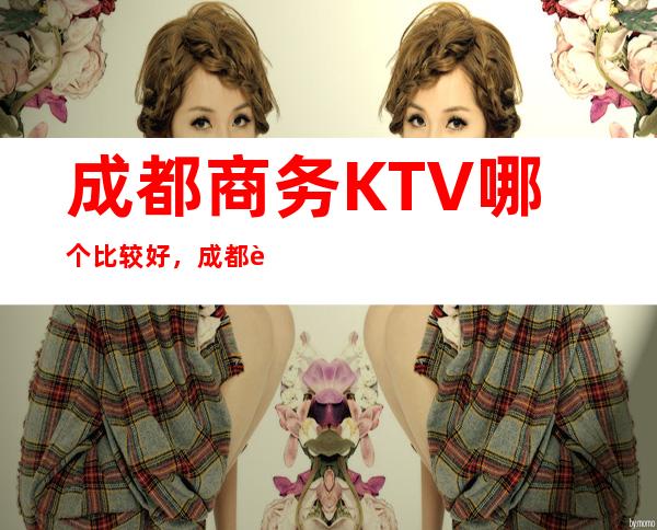 成都商务KTV哪个比较好，成都较大的夜总会信息