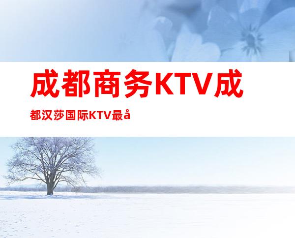 成都商务KTV成都汉莎国际KTV最受当地人欢迎的更高夜总会