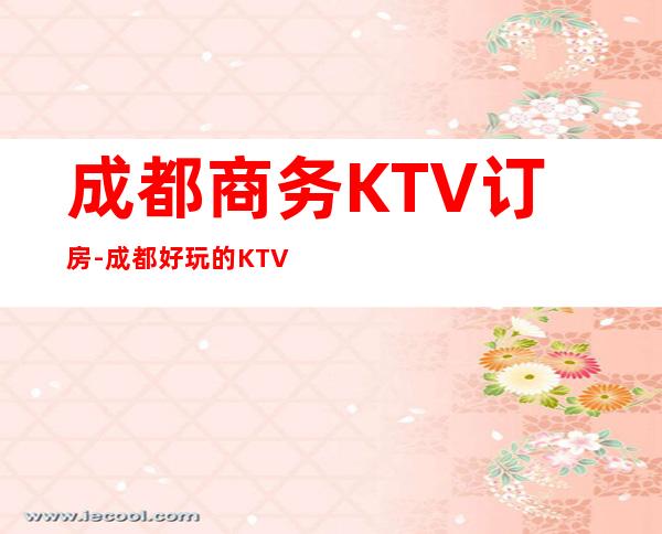 成都商务KTV订房-成都好玩的KTV夜总会消费攻略介绍