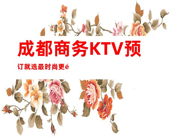 成都商务KTV预订就选最时尚更高的KTV玩,享受成都夜晚吃喝玩