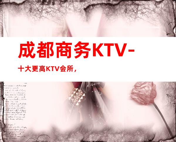 成都商务KTV-十大更高KTV会所，商务宴请全程安排！