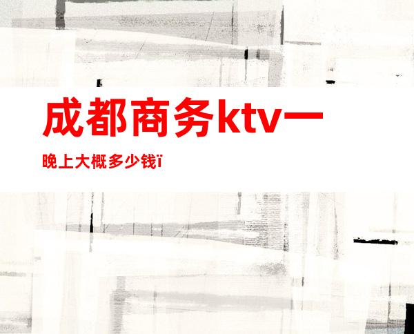 成都商务ktv一晚上大概多少钱（成都有多少ktv）