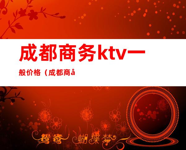 成都商务ktv一般价格（成都商务ktv价格消费）