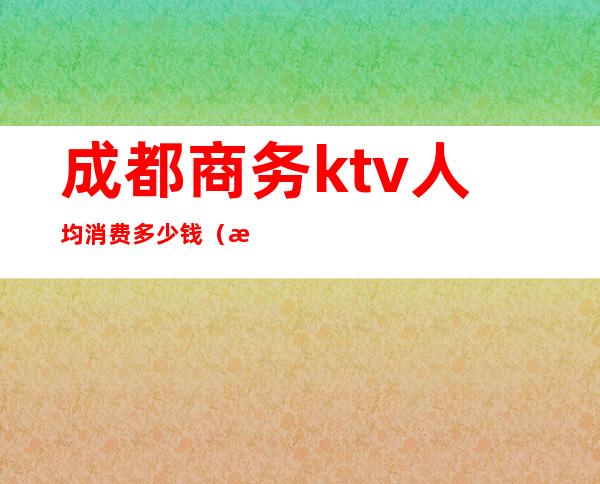 成都商务ktv人均消费多少钱(成都便宜的商务ktv)