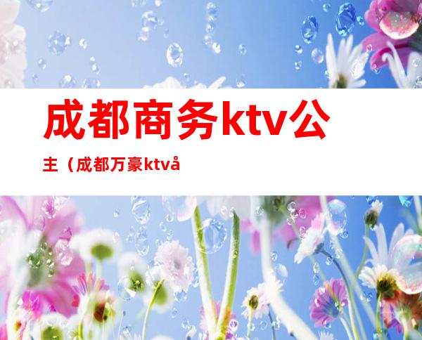 成都商务ktv公主（成都万豪ktv公主价位）