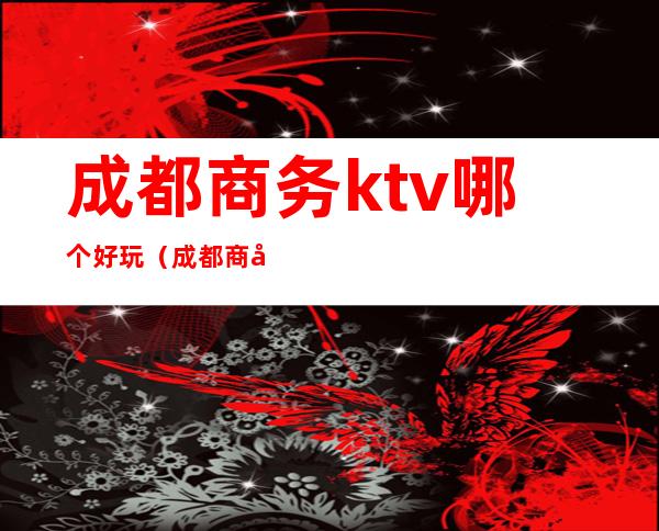 成都商务ktv哪个好玩(成都商务ktv有哪些好玩)