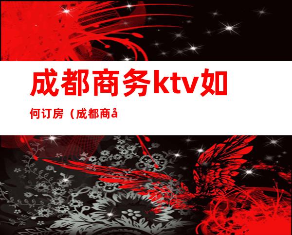 成都商务ktv如何订房（成都商务KTV预定）