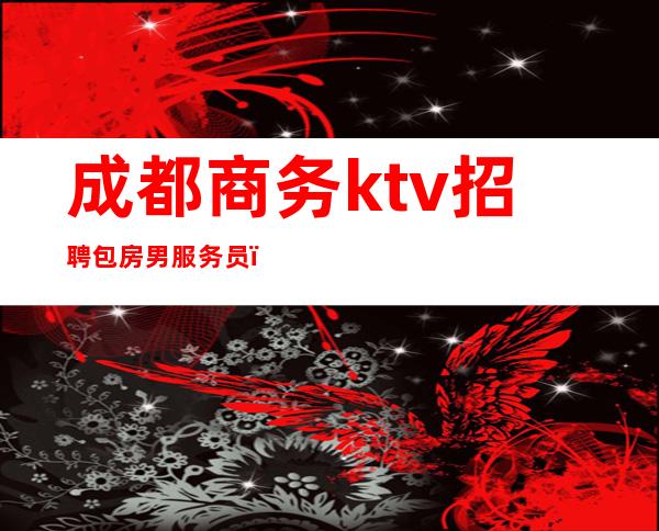 成都商务ktv招聘包房男服务员（成都哪里的ktv有招陪酒女）