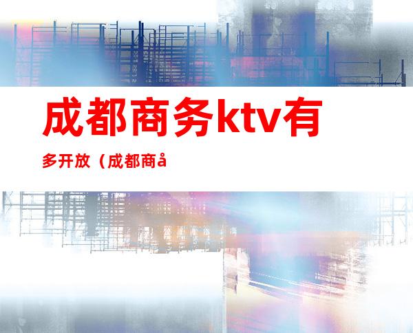 成都商务ktv有多开放(成都商务ktv消费)