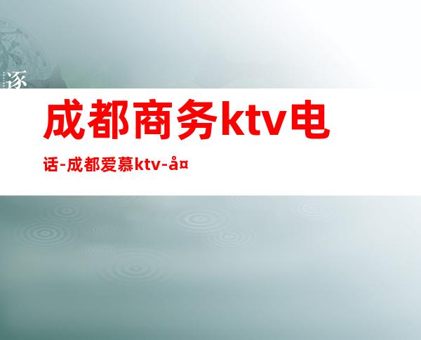成都商务ktv电话-成都爱慕ktv-夜生活攻略 – 成都高新西区商务KTV