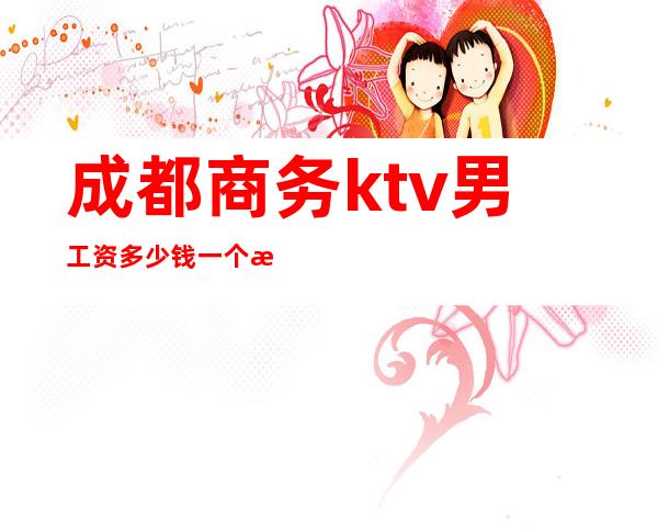 成都商务ktv男工资多少钱一个月(成都KTV工资)