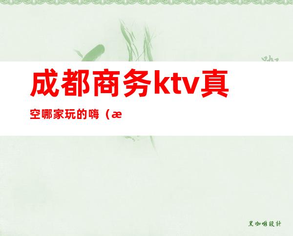 成都商务ktv真空哪家玩的嗨(成都商务ktv有哪些好玩)