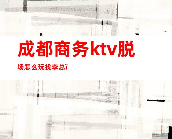 成都商务ktv脱场怎么玩找李总（成都ktv主管）