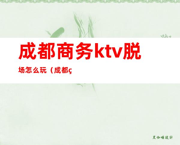 成都商务ktv脱场怎么玩(成都玩得开的ktv)
