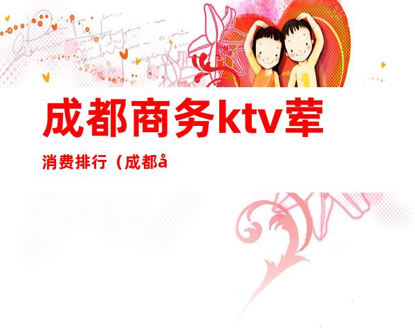 成都商务ktv荤消费排行（成都商务ktv排行榜）