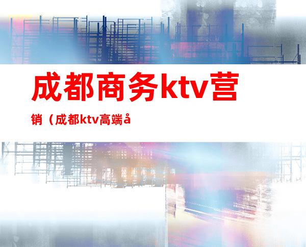 成都商务ktv营销(成都ktv高端商务)