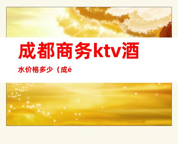 成都商务ktv酒水价格多少（成都ktv酒水价格表）