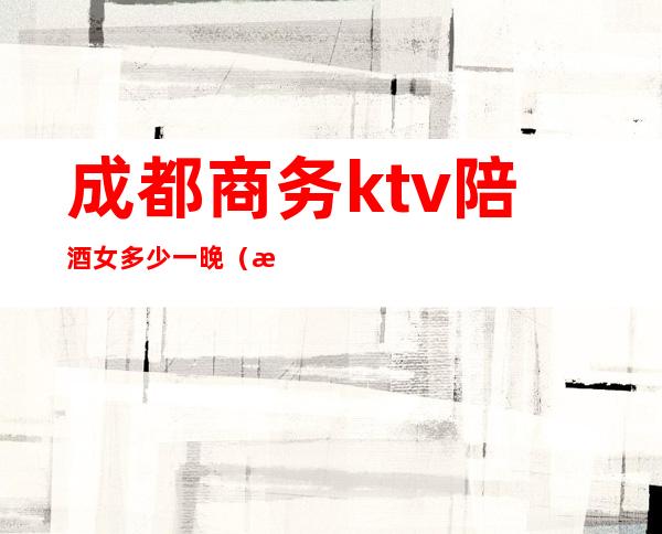成都商务ktv陪酒女多少一晚(成都ktv陪酒价格)