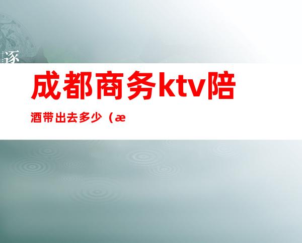 成都商务ktv陪酒带出去多少(成都哪个ktv有陪酒的)