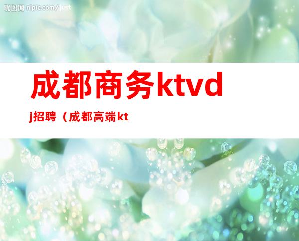 成都商务ktvdj招聘(成都高端ktv招聘信息)