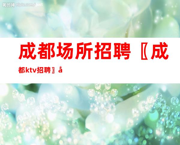 成都场所招聘〖成都ktv招聘〗尝试高薪-包吃住