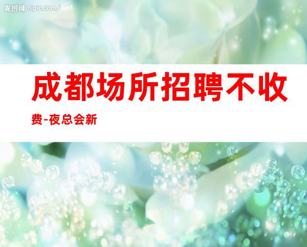 成都场所招聘不收费-夜总会新人求职细看