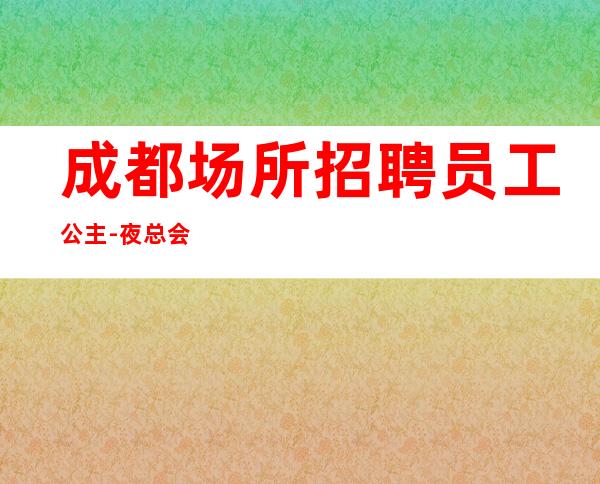 成都场所招聘员工公主-夜总会选择更高场所日收入保底起