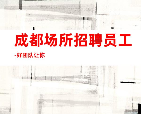 成都场所招聘员工-好团队让你努力值得