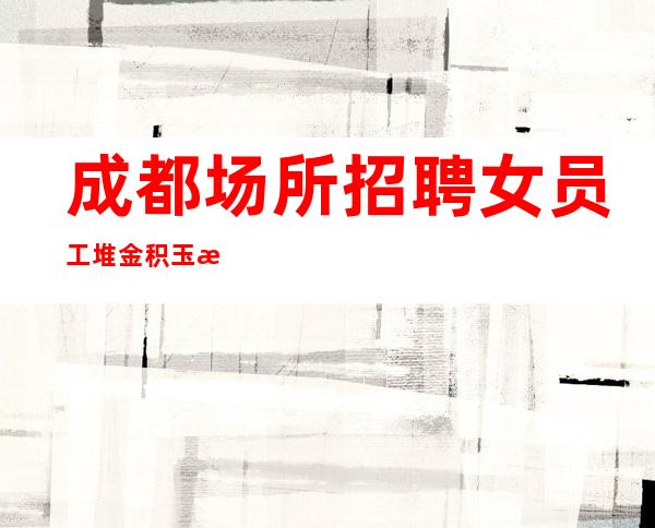 成都场所招聘女员工 堆金积玉 期待你的加入