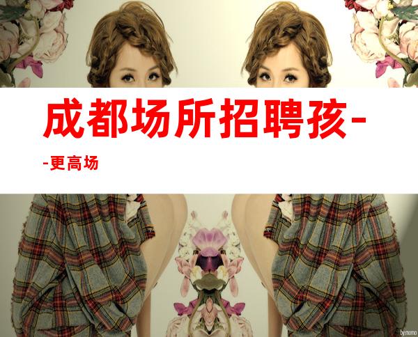 成都场所招聘孩--更高场