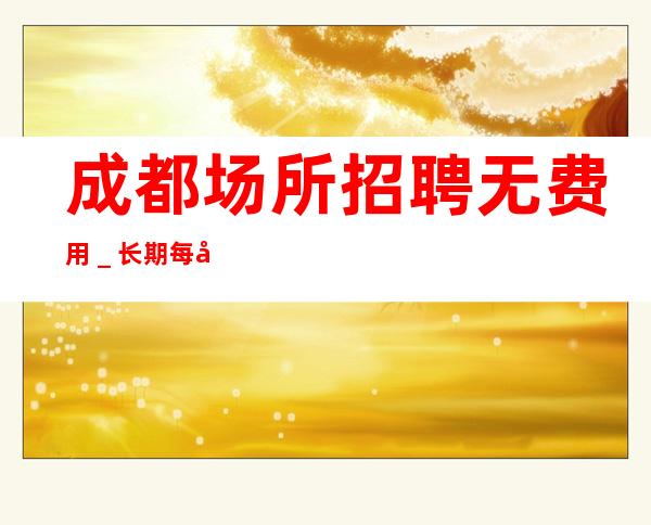 成都场所招聘无费用＿长期每天二班自家场所