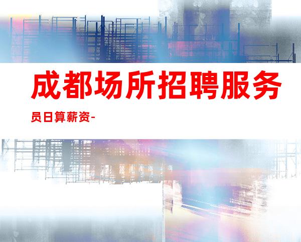 成都场所招聘服务员日算薪资-外地过来车接包住宿