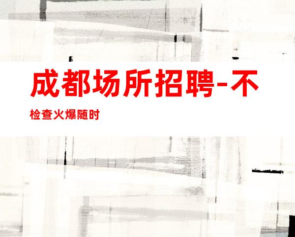成都场所招聘-不检查火爆随时接待