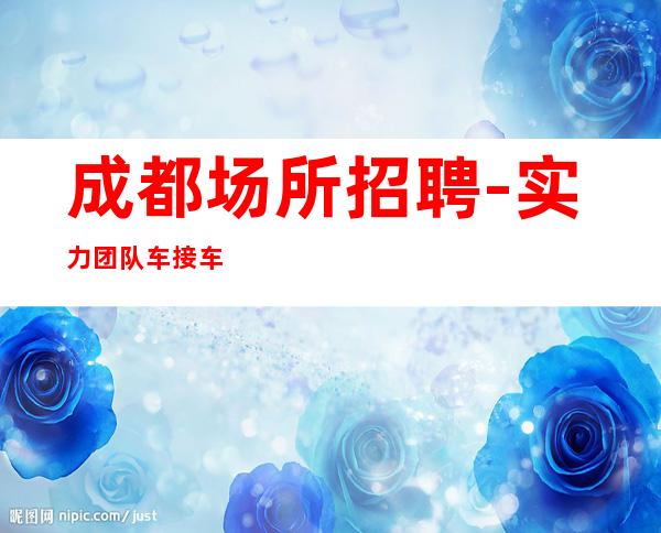 成都场所招聘-实力团队车接车送无任何杂费
