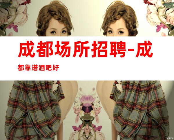 成都场所招聘-成都靠谱酒吧好上房赚旺季攒够能力和本