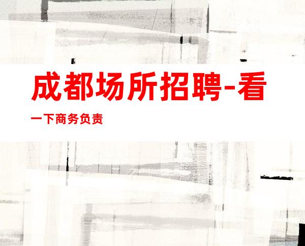 成都场所招聘-看一下商务负责到底