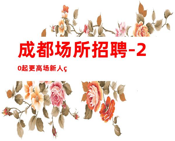 成都场所招聘-20起更高场新人直推上班